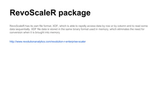RevoScaleR package
RevoScaleR has its own file format, XDF, which is able to rapidly access data by row or by column and to read some
data sequentially. XDF file data is stored in the same binary format used in memory, which eliminates the need for
conversion when it is brought into memory.
http://www.revolutionanalytics.com/revolution-r-enterprise-scaler
 