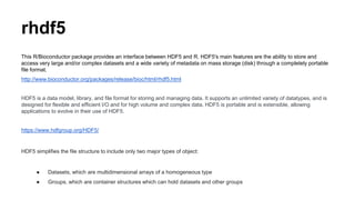 rhdf5
This R/Bioconductor package provides an interface between HDF5 and R. HDF5's main features are the ability to store and
access very large and/or complex datasets and a wide variety of metadata on mass storage (disk) through a completely portable
file format.
http://www.bioconductor.org/packages/release/bioc/html/rhdf5.html
HDF5 is a data model, library, and file format for storing and managing data. It supports an unlimited variety of datatypes, and is
designed for flexible and efficient I/O and for high volume and complex data. HDF5 is portable and is extensible, allowing
applications to evolve in their use of HDF5.
https://www.hdfgroup.org/HDF5/
HDF5 simplifies the file structure to include only two major types of object:
● Datasets, which are multidimensional arrays of a homogeneous type
● Groups, which are container structures which can hold datasets and other groups
 