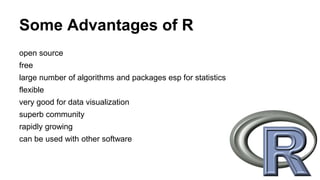 Some Advantages of R
open source
free
large number of algorithms and packages esp for statistics
flexible
very good for data visualization
superb community
rapidly growing
can be used with other software
 
