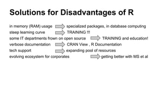 Solutions for Disadvantages of R
in memory (RAM) usage specialized packages, in database computing
steep learning curve TRAINING !!!
some IT departments frown on open source TRAINING and education!
verbose documentation CRAN View , R Documentation
tech support expanding pool of resources
evolving ecosystem for corporates getting better with MS et al
 