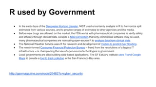 R used by Government
● In the early days of the Deepwater Horizon disaster, NIST used uncertainty analysis in R to harmonize spill
estimates from various sources, and to provide ranges of estimates to other agencies and the media.
● Before new drugs are allowed on the market, the FDA works with pharmaceutical companies to verify safety
and efficacy through clinical trials. Despite a false perception that only commercial software may be used,
many pharmaceutical companies are now using open-source R to analyze data from clinical trials.
● The National Weather Service uses R for research and development of models to predict river flooding.
● The newly-formed Consumer Financial Protection Bureau -- freed from the restrictions of a legacy IT
infrastructure -- is championing the use of open-source technologies in government.
● Local governments are also building data-based applications. The SF Estuary Institute uses R and Google
Maps to provide a tool to track pollution in the San Francisco Bay area.
http://gsnmagazine.com/node/26483?c=cyber_security
 
