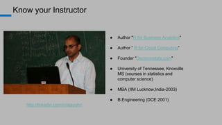 Know your Instructor
● Author "R for Business Analytics"
● Author “ R for Cloud Computing”
● Founder "Decisionstats.com"
● University of Tennessee, Knoxville
MS (courses in statistics and
computer science)
● MBA (IIM Lucknow,India-2003)
● B.Engineering (DCE 2001)
http://linkedin.com/in/ajayohri
 