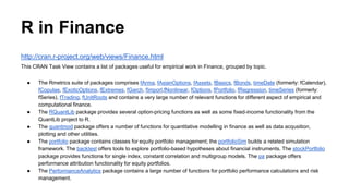 R in Finance
http://cran.r-project.org/web/views/Finance.html
This CRAN Task View contains a list of packages useful for empirical work in Finance, grouped by topic.
● The Rmetrics suite of packages comprises fArma, fAsianOptions, fAssets, fBasics, fBonds, timeDate (formerly: fCalendar),
fCopulae, fExoticOptions, fExtremes, fGarch, fImport,fNonlinear, fOptions, fPortfolio, fRegression, timeSeries (formerly:
fSeries), fTrading, fUnitRoots and contains a very large number of relevant functions for different aspect of empirical and
computational finance.
● The RQuantLib package provides several option-pricing functions as well as some fixed-income functionality from the
QuantLib project to R.
● The quantmod package offers a number of functions for quantitative modelling in finance as well as data acqusition,
plotting and other utilities.
● The portfolio package contains classes for equity portfolio management; the portfolioSim builds a related simulation
framework. The backtest offers tools to explore portfolio-based hypotheses about financial instruments. The stockPortfolio
package provides functions for single index, constant correlation and multigroup models. The pa package offers
performance attribution functionality for equity portfolios.
● The PerformanceAnalytics package contains a large number of functions for portfolio performance calculations and risk
management.
 