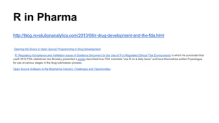 R in Pharma
http://blog.revolutionanalytics.com/2013/08/r-drug-development-and-the-fda.html
Opening the Doors to Open Source Programming in Drug Development.
R: Regulatory Compliance and Validation Issues A Guidance Document for the Use of R in Regulated Clinical Trial Environments in which he concluded that
useR 2012 FDA statistician Jea Brodsky presented a poster described how FDA scientists “use R on a daily basis” and have themselves written R packages
for use at various stages in the drug submission process.
Open Source Software in the Biopharma Industry: Challenges and Opportunities,
 