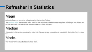 Refresher in Statistics
Mean
Arithmetic Mean- the sum of the values divided by the number of values.
The geometric mean is an average that is useful for sets of positive numbers that are interpreted according to their product and
not their sum (as is the case with the arithmetic mean) e.g. rates of growth.
Median
the median is the number separating the higher half of a data sample, a population, or a probability distribution, from the lower
hal
Mode-
The "mode" is the value that occurs most often.
 