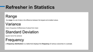 Refresher in Statistics
Range
the range of a set of data is the difference between the largest and smallest values.
Variance
mean of squares of differences of values from mean
Standard Deviation
square root of its variance
Frequency
a frequency distribution is a table that displays the frequency of various outcomes in a sample.
 