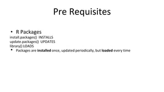 Pre Requisites
• R Packages
install.packages() INSTALLS
update.packages() UPDATES
library() LOADS
• Packages are installed once, updated periodically, but loaded every time
 