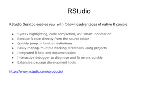 RStudio
RStudio Desktop enables you with following advantages of native R console
● Syntax highlighting, code completion, and smart indentation
● Execute R code directly from the source editor
● Quickly jump to function definitions
● Easily manage multiple working directories using projects
● Integrated R help and documentation
● Interactive debugger to diagnose and fix errors quickly
● Extensive package development tools
http://www.rstudio.com/products/
 