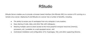 RStudio
RStudio Server enables you to provide a browser based interface (the RStudio IDE) to a version of R running on a
remote Linux server. Deploying R and RStudio on a server has a number of benefits, including:
● The ability to access your R workspace from any computer in any location;
● Easy sharing of code, data, and other files with colleagues;
● Allowing multiple users to share access to the more powerful compute resources (memory,
processors, etc.) available on a well equipped server; and
● Centralized installation and configuration of R, R packages, TeX, and other supporting libraries.
 