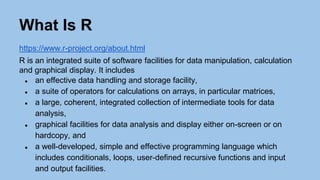 What Is R
https://www.r-project.org/about.html
R is an integrated suite of software facilities for data manipulation, calculation
and graphical display. It includes
● an effective data handling and storage facility,
● a suite of operators for calculations on arrays, in particular matrices,
● a large, coherent, integrated collection of intermediate tools for data
analysis,
● graphical facilities for data analysis and display either on-screen or on
hardcopy, and
● a well-developed, simple and effective programming language which
includes conditionals, loops, user-defined recursive functions and input
and output facilities.
 