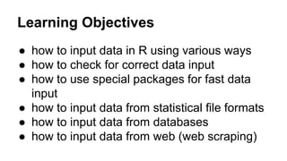 Learning Objectives
● how to input data in R using various ways
● how to check for correct data input
● how to use special packages for fast data
input
● how to input data from statistical file formats
● how to input data from databases
● how to input data from web (web scraping)
 