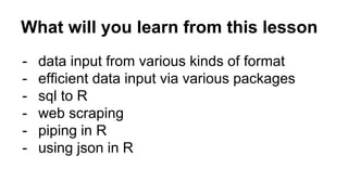 What will you learn from this lesson
- data input from various kinds of format
- efficient data input via various packages
- sql to R
- web scraping
- piping in R
- using json in R
 