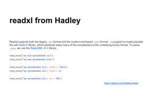 readxl from Hadley
Readxl supports both the legacy .xls format and the modern xml-based .xlsx format. .xlssupport is made possible
the with libxls C library, which abstracts away many of the complexities of the underlying binary format. To parse
.xlsx, we use the RapidXML C++ library.
read_excel("my-old-spreadsheet.xls")
read_excel("my-new-spreadsheet.xlsx")
read_excel("my-spreadsheet.xls", sheet = "data")
read_excel("my-spreadsheet.xls", sheet = 2)
read_excel("my-spreadsheet.xls", na = "NA")
https://github.com/hadley/readxl
 