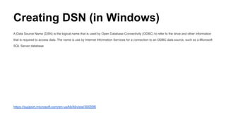 Creating DSN (in Windows)
A Data Source Name (DSN) is the logical name that is used by Open Database Connectivity (ODBC) to refer to the drive and other information
that is required to access data. The name is use by Internet Information Services for a connection to an ODBC data source, such as a Microsoft
SQL Server database.
https://support.microsoft.com/en-us/kb/kbview/300596
 