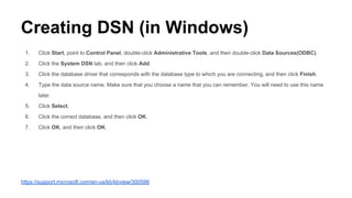 Creating DSN (in Windows)
1. Click Start, point to Control Panel, double-click Administrative Tools, and then double-click Data Sources(ODBC).
2. Click the System DSN tab, and then click Add.
3. Click the database driver that corresponds with the database type to which you are connecting, and then click Finish.
4. Type the data source name. Make sure that you choose a name that you can remember. You will need to use this name
later.
5. Click Select.
6. Click the correct database, and then click OK.
7. Click OK, and then click OK.
https://support.microsoft.com/en-us/kb/kbview/300596
 