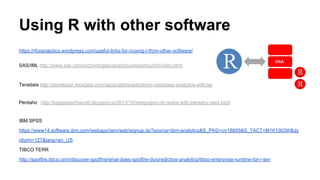 Using R with other software
https://rforanalytics.wordpress.com/useful-links-for-r/using-r-from-other-software/
SAS/IML http://www.sas.com/technologies/analytics/statistics/iml/index.html
Teradata http://developer.teradata.com/applications/articles/in-database-analytics-with-teradata-r
Pentaho http://bigdatatechworld.blogspot.in/2013/10/integration-of-rweka-with-pentaho-data.html
IBM SPSS
https://www14.software.ibm.com/webapp/iwm/web/signup.do?source=ibm-analytics&S_PKG=ov18855&S_TACT=M161003W&dy
nform=127&lang=en_US
TIBCO TERR
http://spotfire.tibco.com/discover-spotfire/what-does-spotfire-do/predictive-analytics/tibco-enterprise-runtime-for-r-terr
 