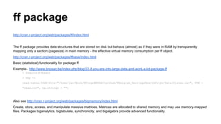 ff package
http://cran.r-project.org/web/packages/ff/index.html
The ff package provides data structures that are stored on disk but behave (almost) as if they were in RAM by transparently
mapping only a section (pagesize) in main memory - the effective virtual memory consumption per ff object.
http://cran.r-project.org/web/packages/ffbase/index.html
Basic (statistical) functionality for package ff
Example- http://www.bnosac.be/index.php/blog/22-if-you-are-into-large-data-and-work-a-lot-package-ff
> require(ffbase)
> hhp <-
read.table.ffdf(file="/home/jan/Work/RForgeBNOSAC/github/RBelgium_HeritageHealthPrize/Data/Claims.csv", FUN =
"read.csv", na.strings = "")
Also see http://cran.r-project.org/web/packages/bigmemory/index.html
Create, store, access, and manipulate massive matrices. Matrices are allocated to shared memory and may use memory-mapped
files. Packages biganalytics, bigtabulate, synchronicity, and bigalgebra provide advanced functionality
 