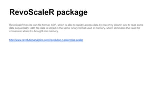 RevoScaleR package
RevoScaleR has its own file format, XDF, which is able to rapidly access data by row or by column and to read some
data sequentially. XDF file data is stored in the same binary format used in memory, which eliminates the need for
conversion when it is brought into memory.
http://www.revolutionanalytics.com/revolution-r-enterprise-scaler
 