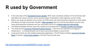 R used by Government
● In the early days of the Deepwater Horizon disaster, NIST used uncertainty analysis in R to harmonize spill
estimates from various sources, and to provide ranges of estimates to other agencies and the media.
● Before new drugs are allowed on the market, the FDA works with pharmaceutical companies to verify safety
and efficacy through clinical trials. Despite a false perception that only commercial software may be used,
many pharmaceutical companies are now using open-source R to analyze data from clinical trials.
● The National Weather Service uses R for research and development of models to predict river flooding.
● The newly-formed Consumer Financial Protection Bureau -- freed from the restrictions of a legacy IT
infrastructure -- is championing the use of open-source technologies in government.
● Local governments are also building data-based applications. The SF Estuary Institute uses R and Google
Maps to provide a tool to track pollution in the San Francisco Bay area.
http://gsnmagazine.com/node/26483?c=cyber_security
 