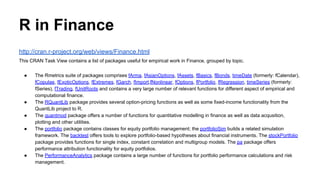 R in Finance
http://cran.r-project.org/web/views/Finance.html
This CRAN Task View contains a list of packages useful for empirical work in Finance, grouped by topic.
● The Rmetrics suite of packages comprises fArma, fAsianOptions, fAssets, fBasics, fBonds, timeDate (formerly: fCalendar),
fCopulae, fExoticOptions, fExtremes, fGarch, fImport,fNonlinear, fOptions, fPortfolio, fRegression, timeSeries (formerly:
fSeries), fTrading, fUnitRoots and contains a very large number of relevant functions for different aspect of empirical and
computational finance.
● The RQuantLib package provides several option-pricing functions as well as some fixed-income functionality from the
QuantLib project to R.
● The quantmod package offers a number of functions for quantitative modelling in finance as well as data acqusition,
plotting and other utilities.
● The portfolio package contains classes for equity portfolio management; the portfolioSim builds a related simulation
framework. The backtest offers tools to explore portfolio-based hypotheses about financial instruments. The stockPortfolio
package provides functions for single index, constant correlation and multigroup models. The pa package offers
performance attribution functionality for equity portfolios.
● The PerformanceAnalytics package contains a large number of functions for portfolio performance calculations and risk
management.
 
