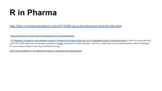 R in Pharma
http://blog.revolutionanalytics.com/2013/08/r-drug-development-and-the-fda.html
Opening the Doors to Open Source Programming in Drug Development.
R: Regulatory Compliance and Validation Issues A Guidance Document for the Use of R in Regulated Clinical Trial Environments in which he concluded that
useR 2012 FDA statistician Jea Brodsky presented a poster described how FDA scientists “use R on a daily basis” and have themselves written R packages
for use at various stages in the drug submission process.
Open Source Software in the Biopharma Industry: Challenges and Opportunities,
 