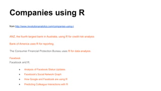 Companies using R
from http://www.revolutionanalytics.com/companies-using-r
ANZ, the fourth largest bank in Australia, using R for credit risk analysis
Bank of America uses R for reporting.
The Consumer Financial Protection Bureau uses R for data analysis.
Facebook
Facebook and R:
● Analysis of Facebook Status Updates
● Facebook's Social Network Graph
● How Google and Facebook are using R
● Predicting Colleague Interactions with R
 