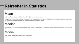 Refresher in Statistics
Mean
Arithmetic Mean- the sum of the values divided by the number of values.
The geometric mean is an average that is useful for sets of positive numbers that are interpreted according to their product and
not their sum (as is the case with the arithmetic mean) e.g. rates of growth.
Median
the median is the number separating the higher half of a data sample, a population, or a probability distribution, from the lower
hal
Mode-
The "mode" is the value that occurs most often.
 
