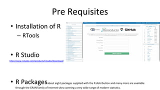 Pre Requisites
• Installation of R
– RTools
• R Studio
http://www.rstudio.com/products/rstudio/download/
• R Packagesabout eight packages supplied with the R distribution and many more are available
through the CRAN family of Internet sites covering a very wide range of modern statistics.
 