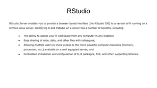 RStudio
RStudio Server enables you to provide a browser based interface (the RStudio IDE) to a version of R running on a
remote Linux server. Deploying R and RStudio on a server has a number of benefits, including:
● The ability to access your R workspace from any computer in any location;
● Easy sharing of code, data, and other files with colleagues;
● Allowing multiple users to share access to the more powerful compute resources (memory,
processors, etc.) available on a well equipped server; and
● Centralized installation and configuration of R, R packages, TeX, and other supporting libraries.
 