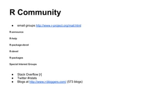 R Community
● email groups http://www.r-project.org/mail.html
R-announce
R-help
R-package-devel
R-devel
R-packages
Special Interest Groups
● Stack Overflow [r]
● Twitter #rstats
● Blogs at http://www.r-bloggers.com/ (573 blogs)
 