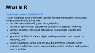 What Is R
https://www.r-project.org/about.html
R is an integrated suite of software facilities for data manipulation, calculation
and graphical display. It includes
● an effective data handling and storage facility,
● a suite of operators for calculations on arrays, in particular matrices,
● a large, coherent, integrated collection of intermediate tools for data
analysis,
● graphical facilities for data analysis and display either on-screen or on
hardcopy, and
● a well-developed, simple and effective programming language which
includes conditionals, loops, user-defined recursive functions and input and
output facilities.
 