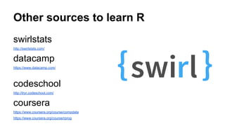 Other sources to learn R
swirlstats
http://swirlstats.com/
datacamp
https://www.datacamp.com/
codeschool
http://tryr.codeschool.com/
coursera
https://www.coursera.org/course/compdata
https://www.coursera.org/course/rprog
 