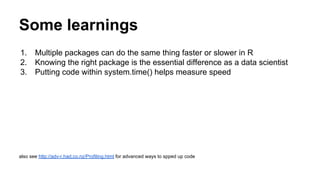 Some learnings
1. Multiple packages can do the same thing faster or slower in R
2. Knowing the right package is the essential difference as a data scientist
3. Putting code within system.time() helps measure speed
also see http://adv-r.had.co.nz/Profiling.html for advanced ways to spped up code
 