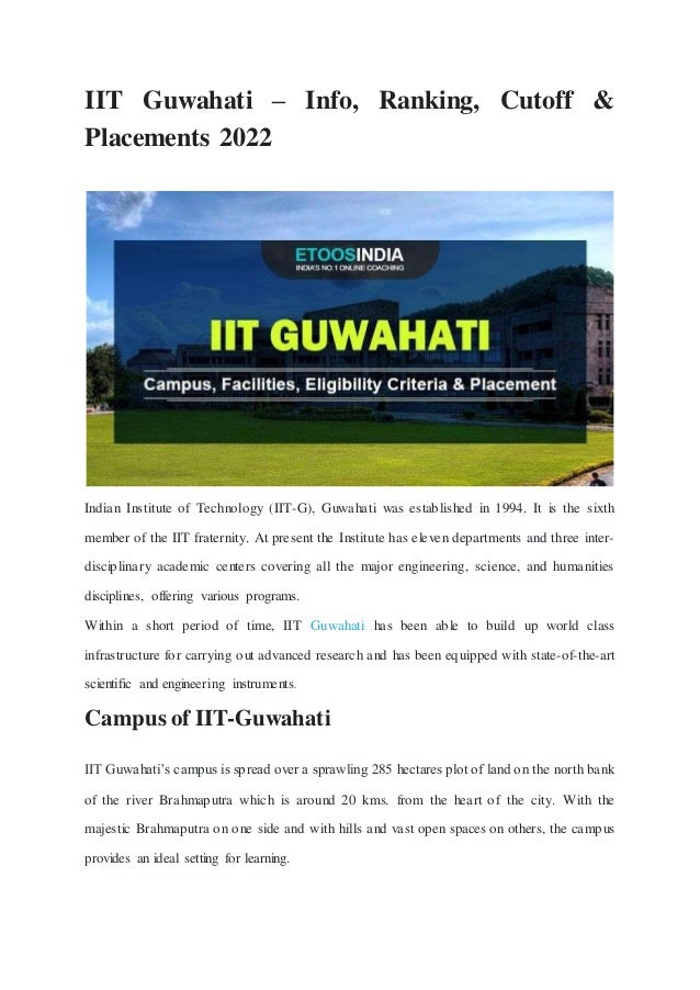 IIT Guwahati – Info, Ranking, Cutoff &
Placements 2022
Indian Institute of Technology (IIT-G), Guwahati was established in 1994. It is the sixth
member of the IIT fraternity. At present the Institute has eleven departments and three inter-
disciplinary academic centers covering all the major engineering, science, and humanities
disciplines, offering various programs.
Within a short period of time, IIT Guwahati has been able to build up world class
infrastructure for carrying out advanced research and has been equipped with state-of-the-art
scientiﬁc and engineering instruments.
Campus of IIT-Guwahati
IIT Guwahati’s campus is spread over a sprawling 285 hectares plot of land on the north bank
of the river Brahmaputra which is around 20 kms. from the heart of the city. With the
majestic Brahmaputra on one side and with hills and vast open spaces on others, the campus
provides an ideal setting for learning.
 