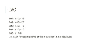 LVC
Set1: +50/-25
Set2: +40/-20
Set3: +30/-15
Set4: +20/-10
Set5: +10/0
(+5 each for getting name of the movie right & no negatives)
 