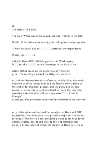 II
The Rise of the Bank
The New World had to be yoked, and kept yoked, to the Old
World, if the latter were to enjoy durable peace and prosperity.
—
s World Bank/IMF officials gathered in Washington,
ailing global economy the mood was anything but
grim. The meetings marked the fifty-first anniver-
sary of the Bretton Woods conference, which led to the estab-
lishment of these institutions and the Bank’s stewardship of
the global development project. But the party had its gate-
crashers—an energetic global activist network that stormed
Enough”
campaign. The protesters successfully undermined the anniver-
sary celebration and shocked the complacent Bank and IMF
leadership. Over time they have played a major role in the re-
forming of the World Bank and giving shape to its next devel-
opment regime. Inside and outside this oppositional cam-
paign, a broad range of observers identified Bank policies as
 