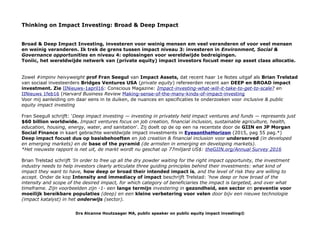 Thinking on Impact Investing: Broad & Deep Impact
Broad & Deep Impact Investing, investeren voor weinig mensen em veel veranderen of voor veel mensen
en weinig veranderen. Ik trek de grens tussen impact niveau 3: investeren in Environment, Social &
Governance opportunities en niveau 4: oplossingen voor wereldwijde bedreigingen.
Toniic, het wereldwijde netwerk van (private equity) impact investors focust meer op asset class allocatie.
Zowel #impinv heivyweight prof Fran Seegul van Impact Assets, dat recent haar 1e Notes uitgaf als Brian Trelstad
van sociaal investeerders Bridges Ventures USA (private equity) refereerden recent aan DEEP en BROAD impact
investment. Zie IINieuws-1april16: Conscious Magazine: Impact-investing-what-will-it-take-to-get-to-scale? en
IINieuws 1feb16 (Harvard Business Review Making-sense-of-the-many-kinds-of-impact-investing
Voor mij aanleiding om daar eens in te duiken, de nuances en specificaties te onderzoeken voor inclusive & public
equity impact investing
Fran Seegull schrijft: 'Deep impact investing — investing in privately held impact ventures and funds — represents just
$60 billion worldwide. Impact ventures focus on job creation, financial inclusion, sustainable agriculture, health,
education, housing, energy, water, and sanitation'. Zij doelt op de op een na recentste door de GIIN en JP Morgan
Social Finance in kaart gebrachte wereldwijde impact investments in EyesontheHorizon (2015, pag 55 pag.*)
Deep impact focust dus op basisbehoeften en job creation & financial inclusion voor underserved (in developed
en emerging markets) en de base of the pyramid (de armsten in emerging en developing markets).
*Het nieuwste rapport is net uit, de markt wordt nu geschat op 77miljard US$: theGIIN.org/Annual Survey 2016
Brian Trelstad schrijft 'In order to free up all the dry powder waiting for the right impact opportunity, the investment
industry needs to help investors clearly articulate three guiding principles behind their investments: what kind of
impact they want to have, how deep or broad their intended impact is, and the level of risk they are willing to
accept. Onder de kop Intensity and immediacy of impact beschrijft Trelstad: 'how deep or how broad of the
intensity and scope of the desired impact, for which category of beneficiaries the impact is targeted, and over what
timeframe. Zijn voorbeelden zijn -1- een lange termijn investering in gezondheid, een sector en preventie voor
moeilijk bereikbare populaties (deep) en een kleine verbetering voor velen door bijv een nieuwe technologie
(impact katalyst) in het onderwijs (sector).
Drs Alcanne Houtzaager MA, public speaker on public equity impact investing©
 