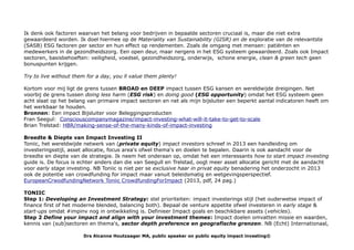Ik denk ook factoren waarvan het belang voor bedrijven in bepaalde sectoren cruciaal is, maar die niet extra
gewaardeerd worden. Ik doel hiermee op de Materiality van Sustainability (GISR) en de exploratie van de relevantste
(SASB) ESG factoren per sector en hun effect op rendementen. Zoals de omgang met mensen: patiënten en
medewerkers in de gezondheidszorg. Een open deur, maar nergens in het ESG systeem gewaardeerd. Zoals ook Impact
sectoren, basisbehoeften: veiligheid, voedsel, gezondheidszorg, onderwijs, schone energie, clean & green tech geen
bonuspunten krijgen.
Try to live without them for a day, you ll value them plenty!
Kortom voor mij ligt de grens tussen BROAD en DEEP impact tussen ESG kansen en wereldwijde dreigingen. Net
voorbij de grens tussen doing less harm (ESG risk) en doing good (ESG opportunity) omdat het ESG systeem geen
acht slaat op het belang van primaire impact sectoren en net als mijn bijsluiter een beperkt aantal indicatoren heeft om
het werkbaar te houden.
Bronnen: Een impact Bijsluiter voor Beleggingsproducten
Fran Seegul: Consciouscompanymagazine/impact-investing-what-will-it-take-to-get-to-scale
Brian Trelstad: HBR/making-sense-of-the-many-kinds-of-impact-investing
Breedte & Diepte van Impact Investing II
Toniic, het wereldwijde netwerk van (private equity) impact investors schreef in 2013 een handleiding om
investeringsstijl, asset allocatie, focus area's ofwel thema's en doelen te bepalen. Daarin is ook aandacht voor de
breedte en diepte van de strategie. Ik neem het onderaan op, omdat het een interessants how to start impact investing
guide is. De focus is echter anders dan die van Seegull en Trelstad, oogt meer asset allocatie gericht met de aandacht
voor early stage investing. NB Toniic is niet per se exclusive haar in privat equity benadering het onderzocht in 2013
ook de potentie van crowdfunding for impact maar vanuit beleidsmatig en wetgevingsperspectief.
EuropeanCrwodfundingNetwork Toniic CrowdfundingForImpact (2013, pdf, 24 pag.)
TONIIC
Step 1: Developing an Investment Strategy: stel prioriteiten: impact investerings stijl (het ouderwetse impact of
finance first of het moderne blended, balancing both). Bepaal de venture appetite ofwel investeren in early stage &
start-ups omdat #impinv nog in ontwikkeling is. Definieer Impact goals en beschikbare assets (vehicles).
Step 2 Define your impact and align with your investment themes: Impact doelen omvatten missie en waarden,
kennis van (sub)sectoren en thema's, sector depth preference en geografische grenzen. NB (Echt) Internationaal,
Drs Alcanne Houtzaager MA, public speaker on public equity impact investing©
 