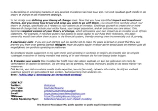 in developing en emerging markets en erg gespreid investeren kan heel duur zijn. Het eind resultaat geeft inzicht in de
theory of change en de investment strategie.
In het stukje over defining your theory of change staat: Now that you have identified impact and investment
themes, and you know how broad and deep you wish to go with them, you should think carefully about your
theory of change, specifically as it relates to your options as an investor. Challenge yourself to create one or more
theories of change that include your sector focus, your target population, and an outcome you care about. This
becomes targeted version of your theory of change, which articulates your own impact as an investor as an if/then
statement. For example, if rickshaw pullers had access to social capital to purchase their rickshaws, this asset
ownership would then allow them access to the financial system, thereby moving them incrementally out of poverty.
A cautionary note: if you are just starting out, be careful not to make the goals so broad or grand that they can
prevent you from ever getting started. Blogger: maar als public equity investor geven broad goals en thema's juist de
mogelijkheid om portfolio spreiding te realiseren
Bovenstaand stukje suggereert in mij ogen meer veel spreiding in sectoren en regio's als breedte dan de simpele
vuistregel investeren in weinig mensen met weinig of in veel mensen die het een beetje beter krijgen.
3. Evaluate your assets Elke investeerder heeft meer dan alleen kapitaal, en kan dat gebruiken om risico te
verminderen en doelen te bereiken. De omvang van de portfolio, het type monetary assets en de beste manier van
investeren.
Ook kennis, van niet-monetaire assets zoals expertise, kennis (lacunes), netwerk informatie, de stijl en snelheid
waarmee geleerd en geïnvesteerd kan worden. Samenwerking met anderen etc.
Bron: Toniic/step-1-developing-an-investment-strategy
CONTACT
Twitter: @Alcanne
You Tube: YouTube/Alcanne
LinkedIn: Linkedin/alcannehoutzaager
Email: ImpactinvestmentNews@yahoo.com
IINieuws: ImpactInvestingNieuws.blogspot
Public Speaking Flyer: Slideshare/spreken-over-impact-investing
Drs Alcanne Houtzaager MA, public speaker on public equity impact investing©
 