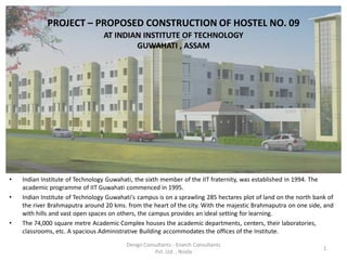 PROJECT – PROPOSED CONSTRUCTION OF HOSTEL NO. 09
                                 AT INDIAN INSTITUTE OF TECHNOLOGY
                                         GUWAHATI , ASSAM




•   Indian Institute of Technology Guwahati, the sixth member of the IIT fraternity, was established in 1994. The
    academic programme of IIT Guwahati commenced in 1995.
•   Indian Institute of Technology Guwahati's campus is on a sprawling 285 hectares plot of land on the north bank of
    the river Brahmaputra around 20 kms. from the heart of the city. With the majestic Brahmaputra on one side, and
    with hills and vast open spaces on others, the campus provides an ideal setting for learning.
•   The 74,000 square metre Academic Complex houses the academic departments, centers, their laboratories,
    classrooms, etc. A spacious Administrative Building accommodates the offices of the Institute.
                                         Design Consultants - Enarch Consultants
                                                                                                                 1
                                                    Pvt. Ltd. , Noida
 