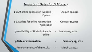 Important Dates for JAM 2022:-
1-JAM online application website - August 30,2021
Opens
2-Last date for online registration - October 11,2021
Application
3-Availability of JAM admit cards - January 04,2022
online
4-Date of examination. - February 13, 2022
5-Announcements of the results - March 22,2022
 