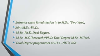 • Entrance exam for admission in to M.Sc. (Two-Year),
• Joint M.Sc.-Ph.D.,
• M.Sc.-Ph.D. Dual Degree,
• M.Sc.-M.S.(Research)/Ph.D. Dual Degree M.Sc.‐M.Tech.
• Dual Degree programmes at IIT’s , NIT’s, IISc
 