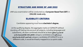STRUCTURE AND MODE OF JAM 2022
JAM 2022 examination will be conducted as a Computer BasedTest (CBT) in
ONLINE mode only.
ELIGIBILITY CRITERIA
:
Candidates appearing must have a bachelor’s degree.
In the qualifying degree, the aggregate marks or CGPA/CPI without
rounding‐off (taking into account all subjects, including languages and
subsidiaries, all years combined) should be at least 55% or 5.5 out of
10 for General/OBC (NCL)/EWS category candidates and 50% or 5.0
out of 10 for SC/ST and PwD category candidates (If CGPA/CPI is on a
different scale, it would be linearly mapped to a 10-point scale).
 