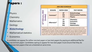 Papers :
• Physics
• Chemistry
• Mathematics
• Geology
• Biotechnology
• Mathematical statistics
• Economics
A candidate can appear for either one test paper or two test papers by paying an additional fee for
the second test paper.Candidates opting to appear for two test paper must ensure that they do
not choose test papers that are scheduled at same time.
 