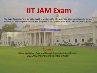 IIT JAM Exam
The Joint Admission Test for M.Sc. (JAM) is conducted by IIT’s and IIS to select candidates for its two
years M.Sc. and integrated PhD Degree programs. It was started from 2004 - 2005 academic session.
Presented By: iitjamcoachinng.com
Content
List of Institutes : Courses Offered : Subjects : Exam Pattern :
JAM 2016 Important Dates : How to Apply
 