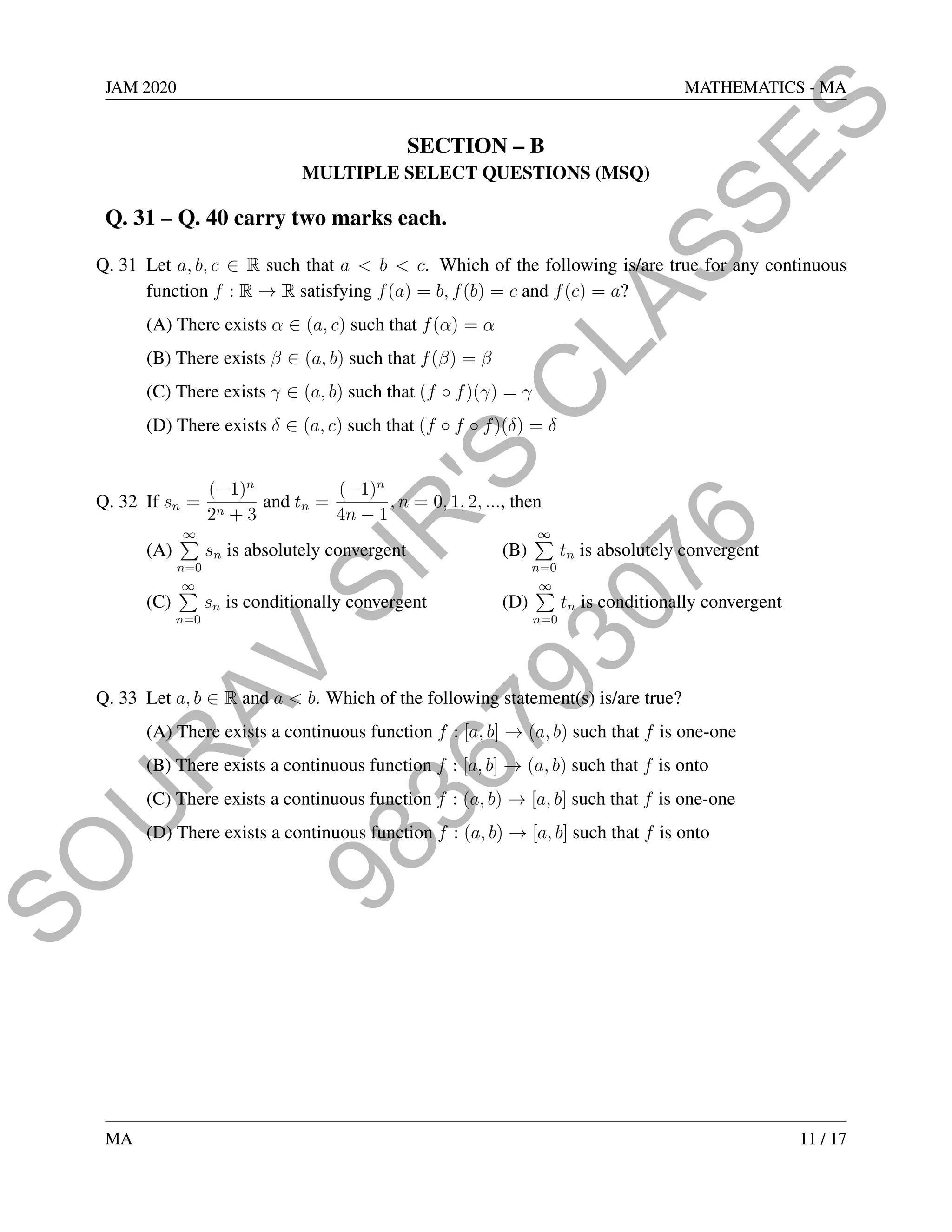 9
8
3
6
7
9
3
0
7
6
S
O
U
R
A
V
S
I
R
'
S
C
L
A
S
S
E
S
JAM 2020 MATHEMATICS - MA
SECTION – B
MULTIPLE SELECT QUESTIONS (MSQ)
Q. 31 – Q. 40 carry two marks each.
Q. 31 Let a, b, c ∈ R such that a  b  c. Which of the following is/are true for any continuous
function f : R → R satisfying f(a) = b, f(b) = c and f(c) = a?
(A) There exists α ∈ (a, c) such that f(α) = α
(B) There exists β ∈ (a, b) such that f(β) = β
(C) There exists γ ∈ (a, b) such that (f ◦ f)(γ) = γ
(D) There exists δ ∈ (a, c) such that (f ◦ f ◦ f)(δ) = δ
Q. 32 If sn =
(−1)n
2n + 3
and tn =
(−1)n
4n − 1
, n = 0, 1, 2, ..., then
(A)
∞
P
n=0
sn is absolutely convergent (B)
∞
P
n=0
tn is absolutely convergent
(C)
∞
P
n=0
sn is conditionally convergent (D)
∞
P
n=0
tn is conditionally convergent
Q. 33 Let a, b ∈ R and a  b. Which of the following statement(s) is/are true?
(A) There exists a continuous function f : [a, b] → (a, b) such that f is one-one
(B) There exists a continuous function f : [a, b] → (a, b) such that f is onto
(C) There exists a continuous function f : (a, b) → [a, b] such that f is one-one
(D) There exists a continuous function f : (a, b) → [a, b] such that f is onto
MA 11 / 17
 