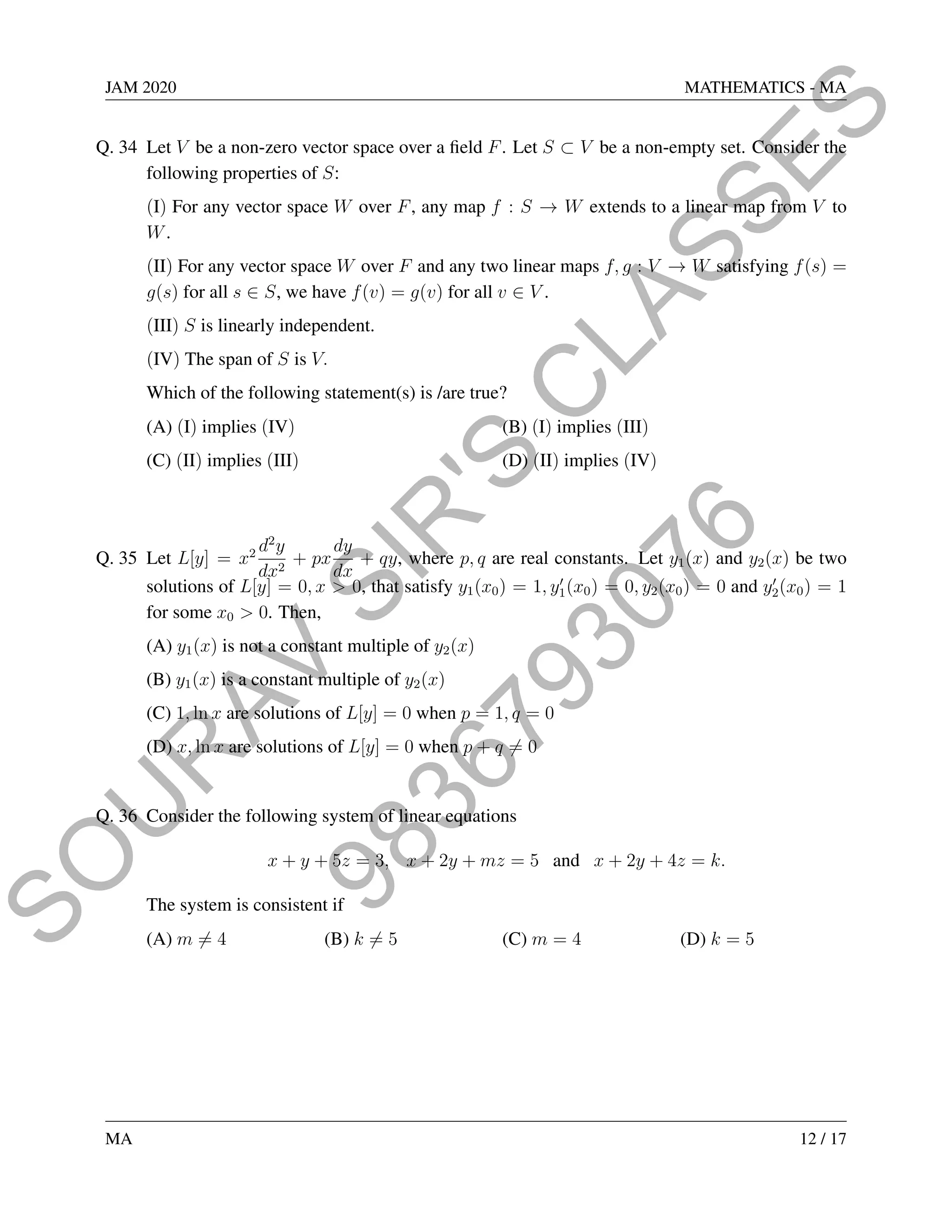 9
8
3
6
7
9
3
0
7
6
S
O
U
R
A
V
S
I
R
'
S
C
L
A
S
S
E
S
JAM 2020 MATHEMATICS - MA
Q. 34 Let V be a non-zero vector space over a field F. Let S ⊂ V be a non-empty set. Consider the
following properties of S:
(I) For any vector space W over F, any map f : S → W extends to a linear map from V to
W.
(II) For any vector space W over F and any two linear maps f, g : V → W satisfying f(s) =
g(s) for all s ∈ S, we have f(v) = g(v) for all v ∈ V .
(III) S is linearly independent.
(IV) The span of S is V.
Which of the following statement(s) is /are true?
(A) (I) implies (IV) (B) (I) implies (III)
(C) (II) implies (III) (D) (II) implies (IV)
Q. 35 Let L[y] = x2 d2
y
dx2
+ px
dy
dx
+ qy, where p, q are real constants. Let y1(x) and y2(x) be two
solutions of L[y] = 0, x  0, that satisfy y1(x0) = 1, y0
1(x0) = 0, y2(x0) = 0 and y0
2(x0) = 1
for some x0  0. Then,
(A) y1(x) is not a constant multiple of y2(x)
(B) y1(x) is a constant multiple of y2(x)
(C) 1, ln x are solutions of L[y] = 0 when p = 1, q = 0
(D) x, ln x are solutions of L[y] = 0 when p + q 6= 0
Q. 36 Consider the following system of linear equations
x + y + 5z = 3, x + 2y + mz = 5 and x + 2y + 4z = k.
The system is consistent if
(A) m 6= 4 (B) k 6= 5 (C) m = 4 (D) k = 5
MA 12 / 17
 