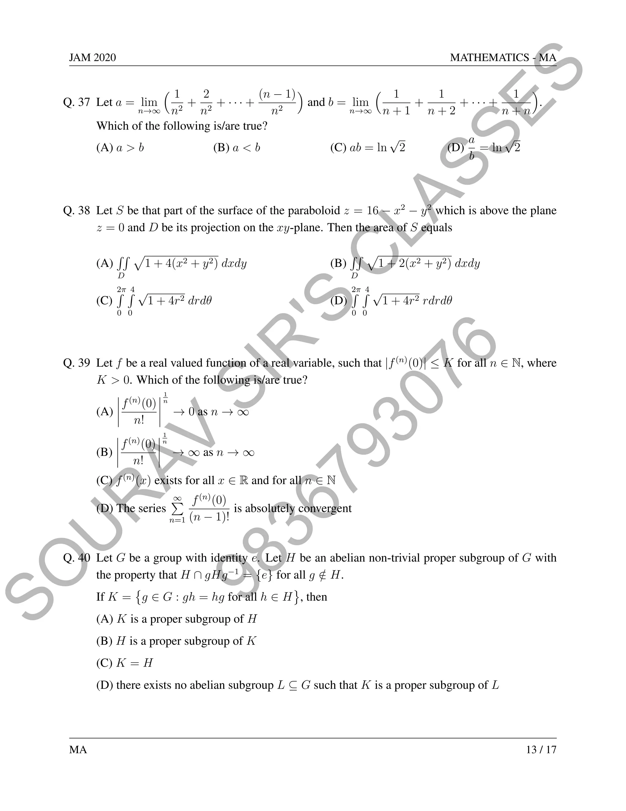 9
8
3
6
7
9
3
0
7
6
S
O
U
R
A
V
S
I
R
'
S
C
L
A
S
S
E
S
JAM 2020 MATHEMATICS - MA
Q. 37 Let a = lim
n→∞
 1
n2
+
2
n2
+ · · · +
(n − 1)
n2

and b = lim
n→∞
 1
n + 1
+
1
n + 2
+ · · · +
1
n + n

.
Which of the following is/are true?
(A) a  b (B) a  b (C) ab = ln
√
2 (D)
a
b
= ln
√
2
Q. 38 Let S be that part of the surface of the paraboloid z = 16 − x2
− y2
which is above the plane
z = 0 and D be its projection on the xy-plane. Then the area of S equals
(A)
RR
D
p
1 + 4(x2 + y2) dxdy (B)
RR
D
p
1 + 2(x2 + y2) dxdy
(C)
2π
R
0
4
R
0
√
1 + 4r2 drdθ (D)
2π
R
0
4
R
0
√
1 + 4r2 rdrdθ
Q. 39 Let f be a real valued function of a real variable, such that |f(n)
(0)| ≤ K for all n ∈ N, where
K  0. Which of the following is/are true?
(A)
 