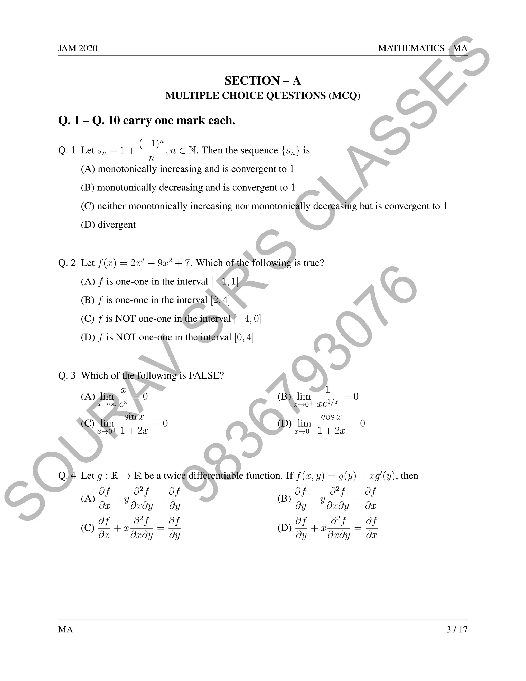 9
8
3
6
7
9
3
0
7
6
S
O
U
R
A
V
S
I
R
'
S
C
L
A
S
S
E
S
JAM 2020 MATHEMATICS - MA
SECTION – A
MULTIPLE CHOICE QUESTIONS (MCQ)
Q. 1 – Q. 10 carry one mark each.
Q. 1 Let sn = 1 +
(−1)n
n
, n ∈ N. Then the sequence {sn} is
(A) monotonically increasing and is convergent to 1
(B) monotonically decreasing and is convergent to 1
(C) neither monotonically increasing nor monotonically decreasing but is convergent to 1
(D) divergent
Q. 2 Let f(x) = 2x3
− 9x2
+ 7. Which of the following is true?
(A) f is one-one in the interval [−1, 1]
(B) f is one-one in the interval [2, 4]
(C) f is NOT one-one in the interval [−4, 0]
(D) f is NOT one-one in the interval [0, 4]
Q. 3 Which of the following is FALSE?
(A) lim
x→∞
x
ex
= 0 (B) lim
x→0+
1
xe1/x
= 0
(C) lim
x→0+
sin x
1 + 2x
= 0 (D) lim
x→0+
cos x
1 + 2x
= 0
Q. 4 Let g : R → R be a twice differentiable function. If f(x, y) = g(y) + xg0
(y), then
(A)
∂f
∂x
+ y
∂2
f
∂x∂y
=
∂f
∂y
(B)
∂f
∂y
+ y
∂2
f
∂x∂y
=
∂f
∂x
(C)
∂f
∂x
+ x
∂2
f
∂x∂y
=
∂f
∂y
(D)
∂f
∂y
+ x
∂2
f
∂x∂y
=
∂f
∂x
MA 3 / 17
 