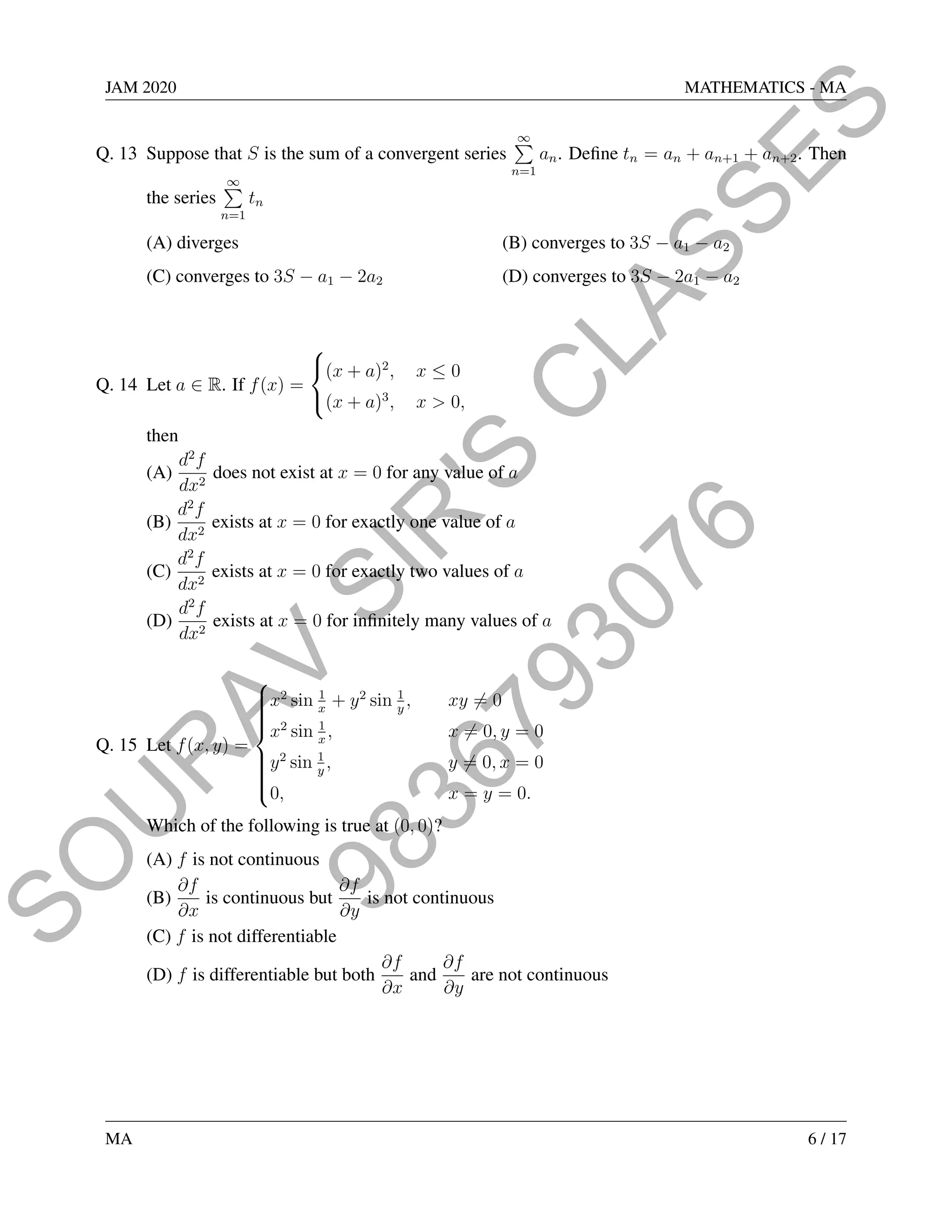 9
8
3
6
7
9
3
0
7
6
S
O
U
R
A
V
S
I
R
'
S
C
L
A
S
S
E
S
JAM 2020 MATHEMATICS - MA
Q. 13 Suppose that S is the sum of a convergent series
∞
P
n=1
an. Define tn = an + an+1 + an+2. Then
the series
∞
P
n=1
tn
(A) diverges (B) converges to 3S − a1 − a2
(C) converges to 3S − a1 − 2a2 (D) converges to 3S − 2a1 − a2
Q. 14 Let a ∈ R. If f(x) =



(x + a)2
, x ≤ 0
(x + a)3
, x  0,
then
(A)
d2
f
dx2
does not exist at x = 0 for any value of a
(B)
d2
f
dx2
exists at x = 0 for exactly one value of a
(C)
d2
f
dx2
exists at x = 0 for exactly two values of a
(D)
d2
f
dx2
exists at x = 0 for infinitely many values of a
Q. 15 Let f(x, y) =













x2
sin 1
x
+ y2
sin 1
y
, xy 6= 0
x2
sin 1
x
, x 6= 0, y = 0
y2
sin 1
y
, y 6= 0, x = 0
0, x = y = 0.
Which of the following is true at (0, 0)?
(A) f is not continuous
(B)
∂f
∂x
is continuous but
∂f
∂y
is not continuous
(C) f is not differentiable
(D) f is differentiable but both
∂f
∂x
and
∂f
∂y
are not continuous
MA 6 / 17
 